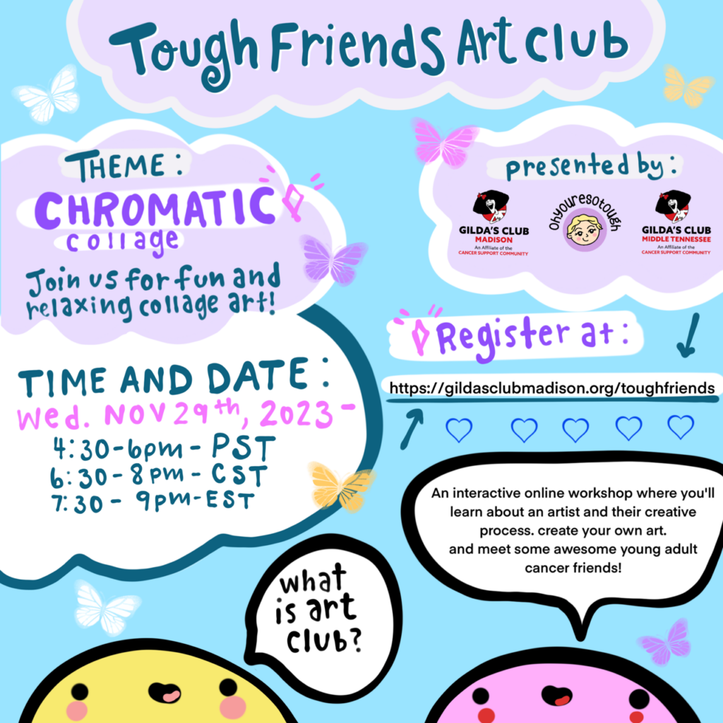 Tough Fiends Art Club. Theme: Chromatic collage. Join us for fun and relaxing collage art! Time and Date: Weds, Nov 29, 2023 at 4:30 PST, 6:30 CST, 7:30 EST.  What is Art Club? An interactive online workshop where you'll learn about an artist and their creative process, create yuour own art, and meet some awesome young adult cancer friends!